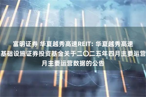 富明证券 华夏越秀高速REIT: 华夏越秀高速公路封闭式基础设施证券投资基金关于二〇二五年四月主要运营数据的公告