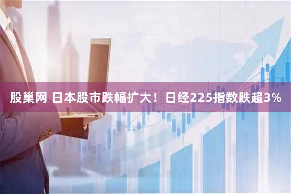 股巢网 日本股市跌幅扩大！日经225指数跌超3%