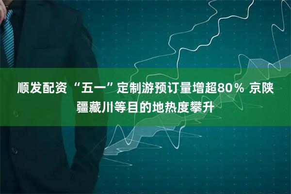 顺发配资 “五一”定制游预订量增超80％ 京陕疆藏川等目的地热度攀升