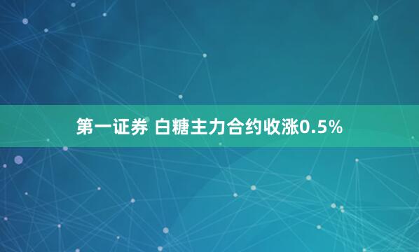 第一证券 白糖主力合约收涨0.5%