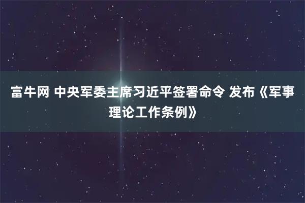 富牛网 中央军委主席习近平签署命令 发布《军事理论工作条例》