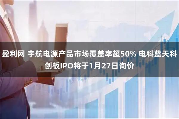 盈利网 宇航电源产品市场覆盖率超50% 电科蓝天科创板IPO将于1月27日询价