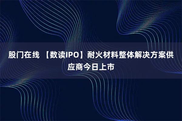 股门在线 【数读IPO】耐火材料整体解决方案供应商今日上市