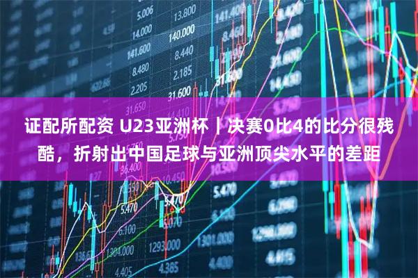 证配所配资 U23亚洲杯｜决赛0比4的比分很残酷，折射出中国足球与亚洲顶尖水平的差距