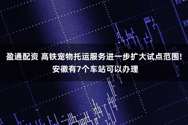 盈通配资 高铁宠物托运服务进一步扩大试点范围! 安徽有7个车站可以办理