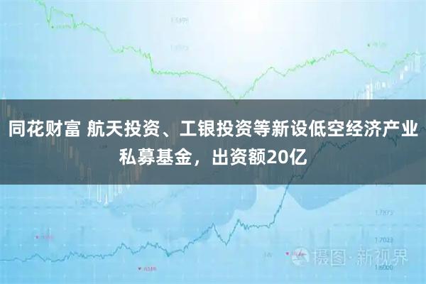 同花财富 航天投资、工银投资等新设低空经济产业私募基金，出资额20亿