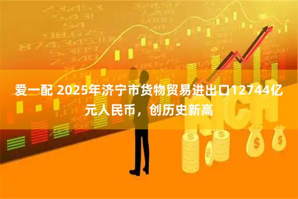 爱一配 2025年济宁市货物贸易进出口12744亿元人民币，创历史新高