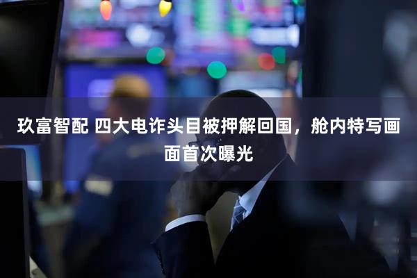 玖富智配 四大电诈头目被押解回国，舱内特写画面首次曝光