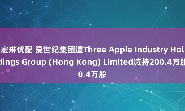 宏琳优配 爱世纪集团遭Three Apple Industry Holdings Group (Hong Kong) Limited减持200.4万股