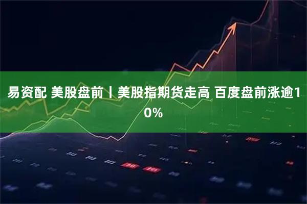 易资配 美股盘前丨美股指期货走高 百度盘前涨逾10%