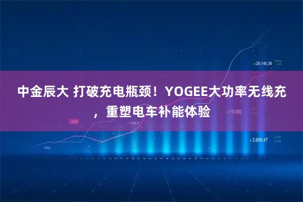 中金辰大 打破充电瓶颈！YOGEE大功率无线充，重塑电车补能体验