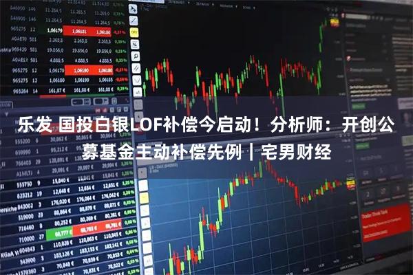 乐发 国投白银LOF补偿今启动！分析师：开创公募基金主动补偿先例｜宅男财经