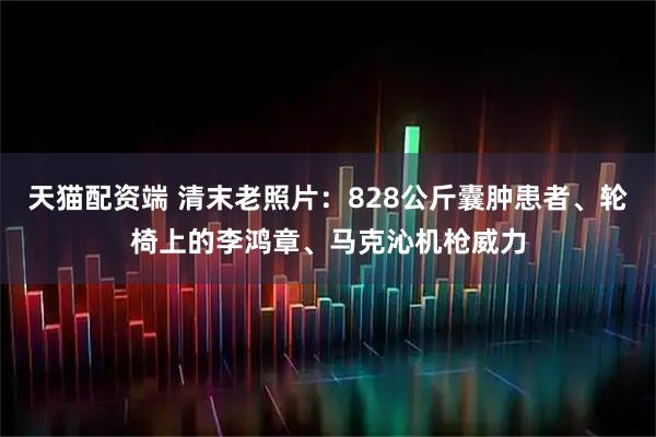 天猫配资端 清末老照片：828公斤囊肿患者、轮椅上的李鸿章、马克沁机枪威力