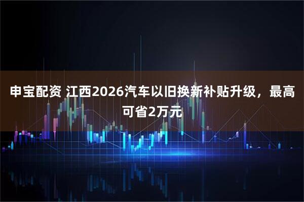 申宝配资 江西2026汽车以旧换新补贴升级，最高可省2万元