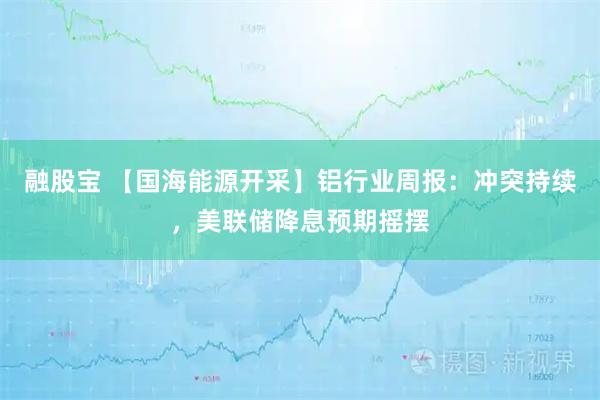 融股宝 【国海能源开采】铝行业周报：冲突持续，美联储降息预期摇摆